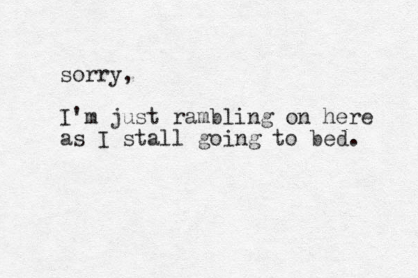 sorry, I'm just rambling on here as I stall going to bed. 