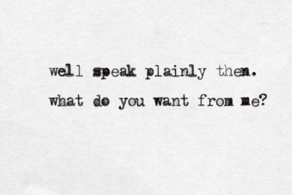well soeak p plainly then. l what do you want from me? 