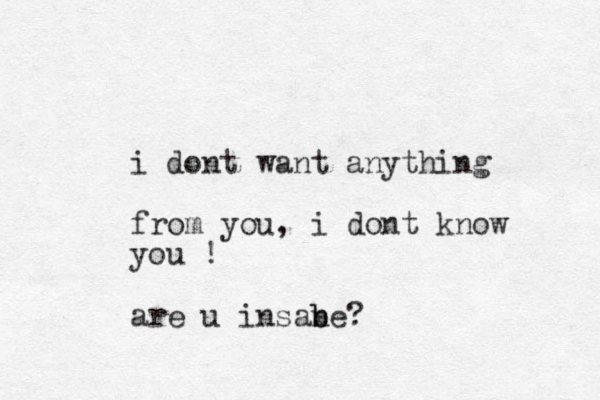 i dont want anything from you, i dont know you ! are u insabe b n ?