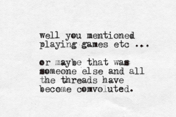 well you mentioned playing games etc ... or maybe that was someone else and all the threads have become comvoluted. 
