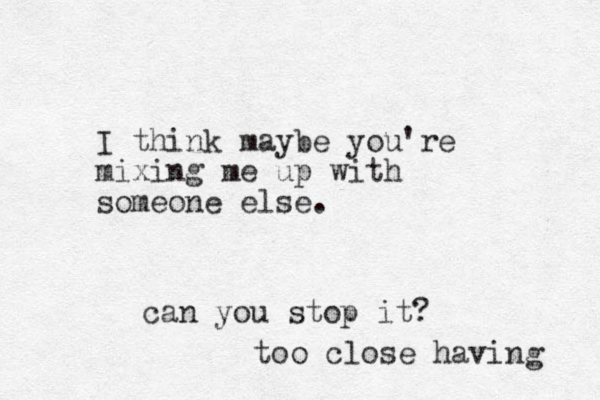 I think maybe you're mixing me up with someone else. can you stop it? too close having 