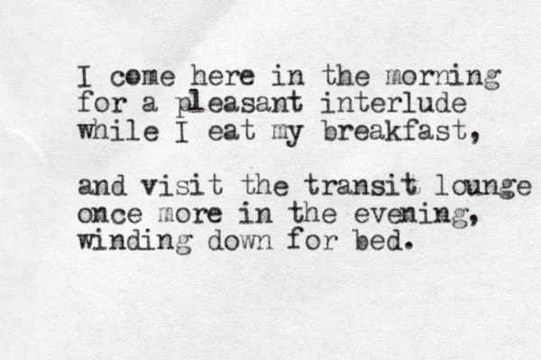 I come here in the morning for a pleasant interlude while I eat my breakfast, and visit the transit lounge once more in the evening, winding down for bed. 