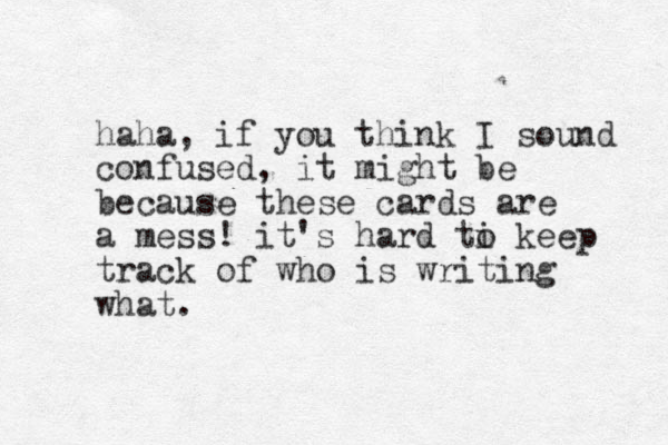 haha, if you think I sound confused, it might be because these cards are a mess! it's hard ti o keep track of who is writing what.