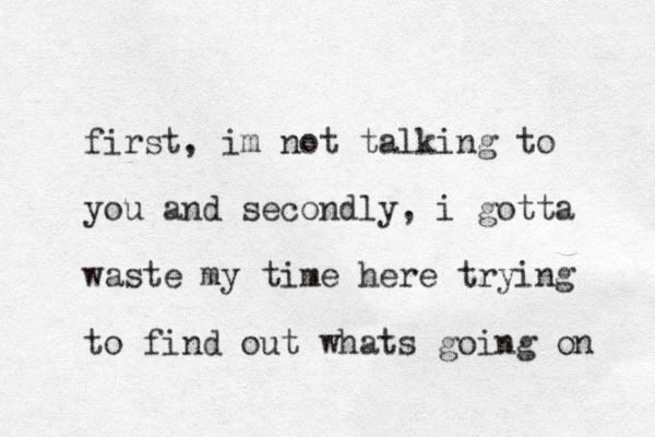 first, im not talking to you and secondly, i gotta waste my time here trying to find out whats going on 