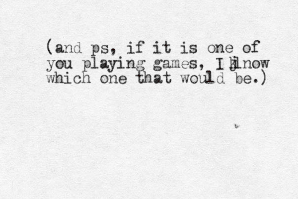 (and ps, if it is one of you playing games, I lnow which one that would be.) j k 