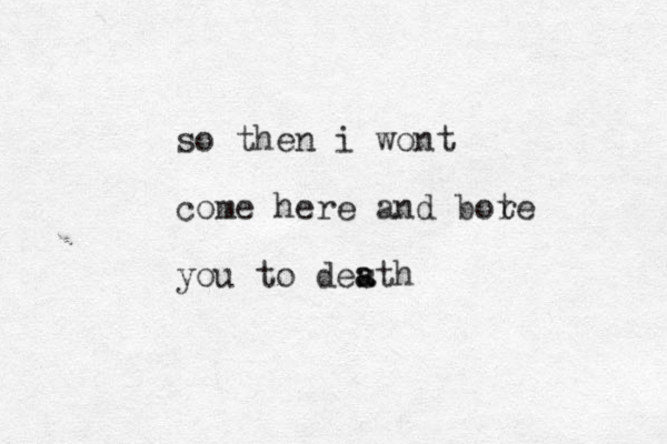 so then i wont come here and bot re you to desth a a