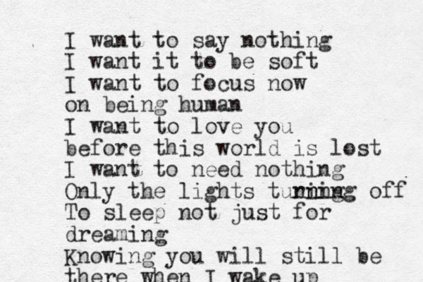 I want to say nothing I want it to be soft I want to focus now on being human I want to love you before this world is lost I want to need nothing Only the lights tuning rn ning off To sleep not just for dreaming Knowing you will still be there when I wake up