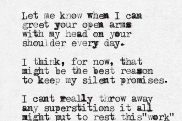Let me know when I can greet your open arms with my head on your shoulder every day. I think, for now, that might be the best reason to keep my silent promises. I cant really throw away any superstitions it all might put to rest this work" "