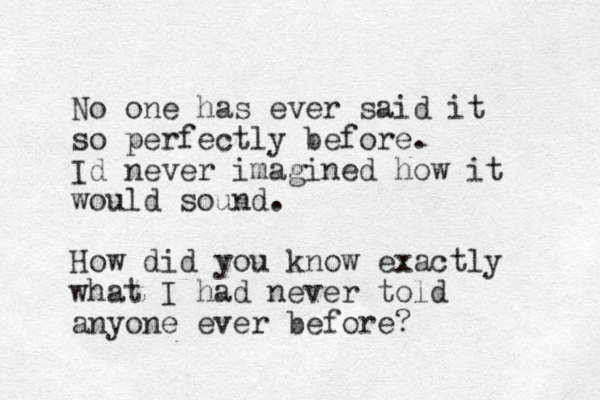No one has ever said it so perfectly before. Id never imagined how it would sound. How did you know exactly what I had never told anyone ever before?