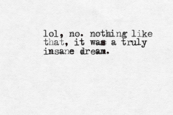 lol, no. nothing like that, it was a truly insane dream.