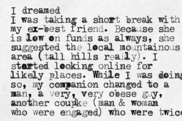 I dreamed I was taking a short break with my ex-best friend. Because she is low on funds as always, she suggested the local mountainous area (tall hills really). I ste arted looking online for likely places. While I was doing so, my companion changed to a man, a very, very obese guy, another coupke (man & woman who were engaged) who were twice l 