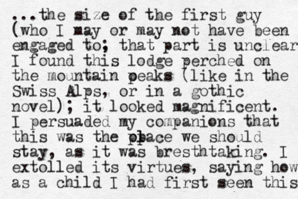 ...the size of the first guy (who I may or may not have been engaged to, that part ; is unclear) I found this lodge perched on the mountain oeaks p (like in the Swiss Alps, or in a gothic novel); it looked magnificent. I persuaded my companions that this wa s the olace we p pl should stay, as it was bresthtaking. I extolled its virtues, saying how as a child I had first seen this 