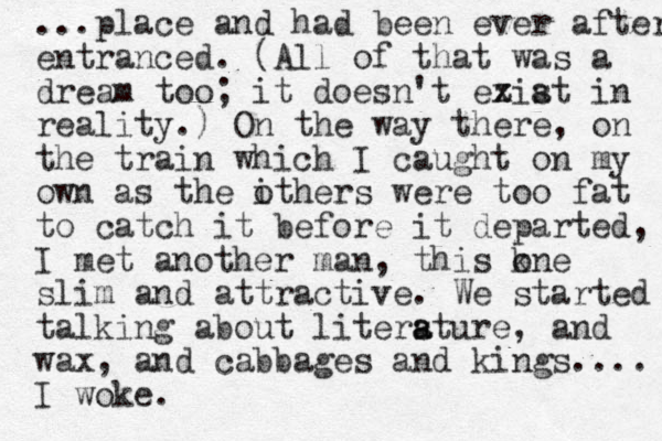 ...place and had been ever after entranced. (All of that was a dream too; it doesn't eziat s x in reality.) On the way there, on the train which I caught on my own as the ithers were o too fat to catch it before it departed, I met a nother man, this kne o slim and attractive. We started talking about litersture a a , and wax, and cabbages and kings.... I woke.