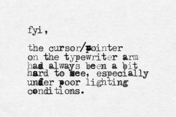 fyi, the cursor/= pointer p on the typewriter arm had al s ways been a bit hsrd to a see, especially u nfer d d poor lighting conditions.