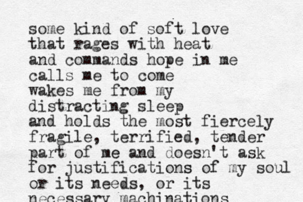some kind of soft love that rages with heat and commands hope in me calls me to come wakes me from my distracting sleep and holds the most fiercely fragile, terrified, tender part of me e and doesn't ask for justifications s of my soul or its needs, or its necessary machinations