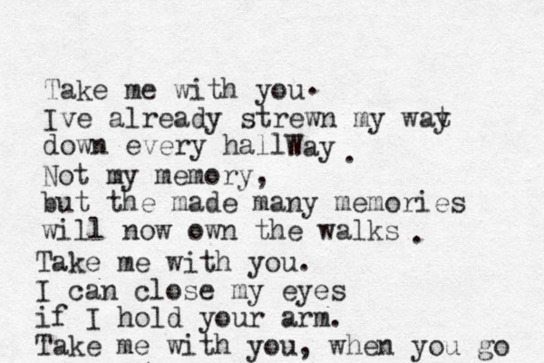 Take me with you Ive already strewn my wat y down every hall Way Not my memory, but the made many memories will now own the walks . . . Take me with you. I can close my eyes if I hold your arm. Take me with you, when you go 