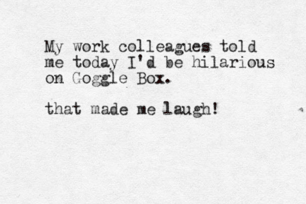 My work colleagues told me today I'd be hilarious on Goggle Box. that made me laugh! 