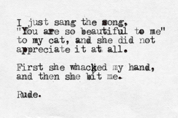 I just sang the song, "You are so beautiful to me" to my cat, and she did not appreciate it at all. First she whacjed k k my hand, and then she bit me. Rude.