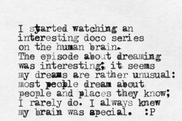 I sy t tarted watching an interesting doco series on the human brain. The episode about dreaming was interesting; it seems my dreams are rather unusual: most peol ple dream about people and places they know; I rarely do. I always knew my brain was apecial. s :P 