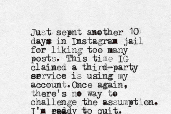 Just sepnt another 10 days in Instagram jail for liking too many posts. This time IG clain med a third-party er service is using my account. Once again, there's no way to challenge the assumption. I'm ead ready to quit. 