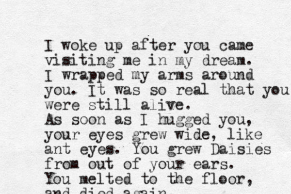 I woke up after you came visiting me in my dream. I wrapped my arms around you. It was so real that you were still alive. As soon as I hugged you, your eyes grew wide, like ant eyes. You grew Daisies from out of your ears. You melted to the floor, and died again,