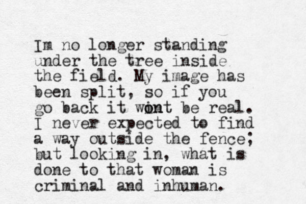 Im no longer standing under the tree inside the field. My image has been split, so if you go back it win o ont be real. I never expected to find a way outside the fence; but looking in, what is done to that woman is criminal and inhuman. 