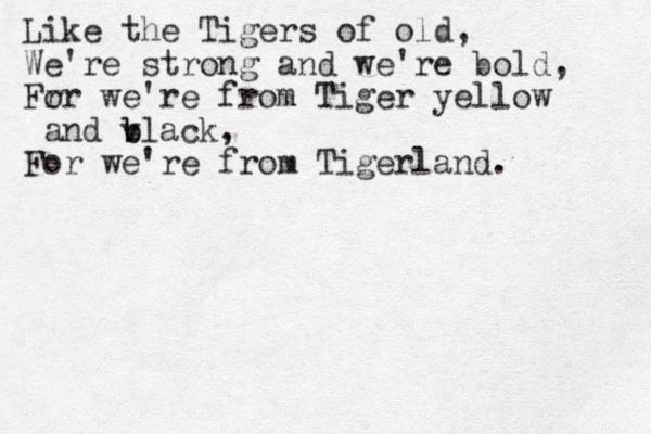 Like the Tigers of old, We're strong and we're bold, Fr or we're from Tiger yellow and v b black, For we're from Tigerland. 