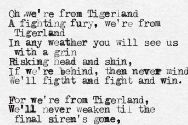 Oh we're from Tigerland A fighting fury, we're from Tigerland In any weather you will see us with a grin Risking head and shin, If we're behind, the n never mind We'll figt ht and fight and win. For we're from Tigerland, We'll never weaken til the final siren's gone, 