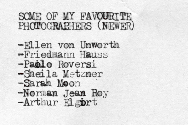 SOME OF MY FAVOURITE PHOTOGRAL PHERS (NEWER) -Ellen von Unworth -Friedmann Hauss -Pail o o o Roversi -Sheila Metzner -Sarah Moon -Norman Jean Roy -Arthur Elgirt o o 