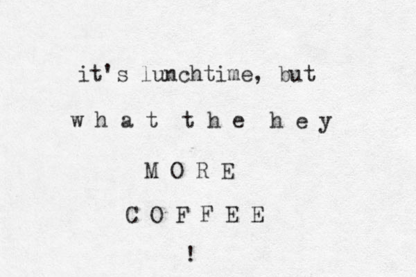 it's lunchtime, but w h a t t h e h e y M O R E C O F F E E !
