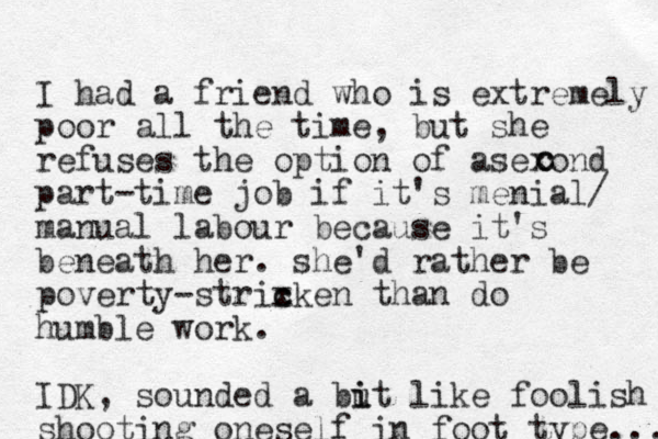 I had a friend who is extremely poor all the time, but she refuses the option of asexond part-time job if it's menial/ manual labour because it's beneath her. she'd rather be poverty-strixken than c c do humble work. IDK, sounded a but i i like foolish shooting oneself in foot type.... c c 
