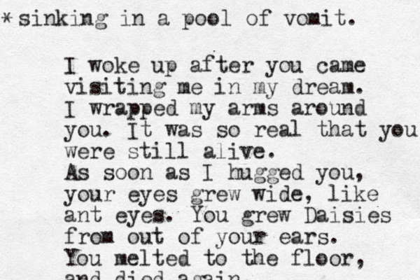 I woke up after you came visiting me in my dream. I wrapped my arms around you. It was so real that you were still alive. As soon as I hugged you, your eyes grew wide, like ant eyes. You grew Daisies from out of your ears. You melted to the floor, and died again, sinking in a pool of vomit. *