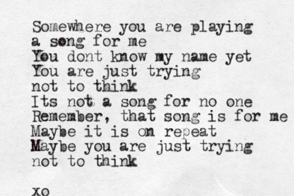 Somewhere you are playing a song for me You dont know my name yet You are just trying not to think Its not a song for no one Remember, that song is for me Maybe it is on repeat Maybe you are just trying not to think xo