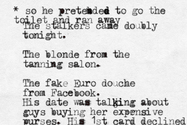 The stalkers cane doubly m tonight. The blonde from the tanning salon. The fake Euro douche from Facebook. His date was talji k king about guys buying her expr ensive purses. His 1st card declined * so he preteb ndee d d to go the toilet and ran away 