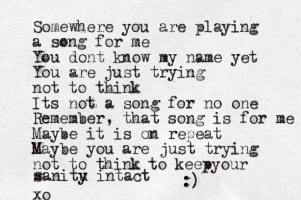 Somewhere you are playing a song for me You dont know my name yet You are just trying not to think Its not a song for no one Remember, that song is for me Maybe it is on repeat Maybe you are just trying not to think xo to keepyour sanitu y y intact :)