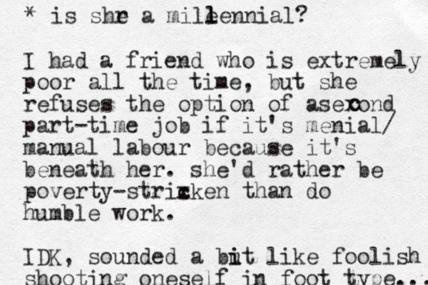 I had a friend who is extremely poor all the time, but she refuses the option of asexond part-time job if it's menial/ manual labour because it's beneath her. she'd rather be poverty-strixken than c c do humble work. IDK, sounded a but i i like foolish shooting oneself in foot type.... c c * is shr e a mile l lennial?