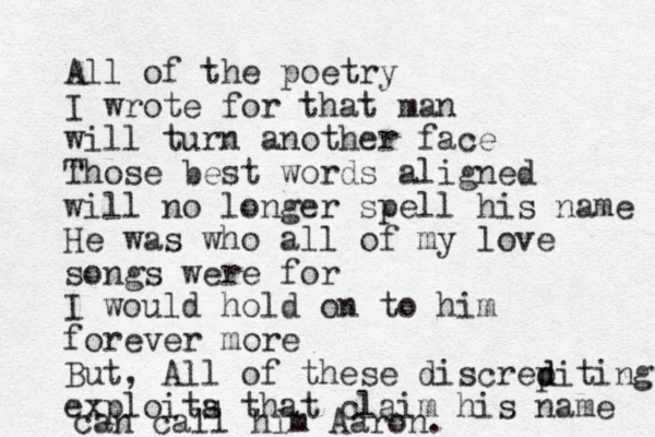 All of the poetry I wrote for that man will turn another face Those best words aligned will no longer spell his name He was who all of my love songs were for I would hold on to him forever more But, All of these discrep d diting exploita s that claim his name can call him Aaron.