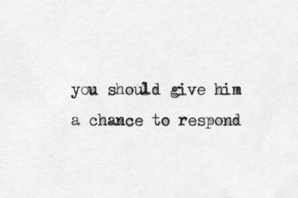 you should give him a chance to respond 