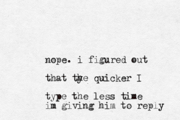 nope. i figure d out that tye h quicker I type the less time im giving him to reply 