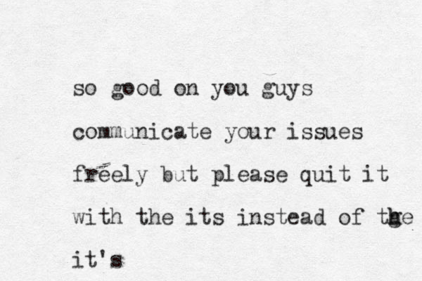so good on you guys communicate your issues freely but please quit it with the its instead of tge h h it's