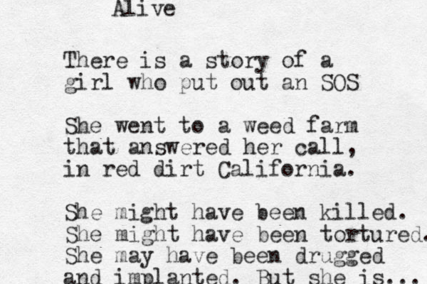 There is a story of a girl who put out an SOS She went to a weed farm that answered her call, in red dirt California. She might have been killed. She might have been tortured. She may have been drugged and implanted. But she is ... Alive