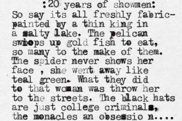 So say its all fresh ly fabric- painted by a thin king in a salty lake. The pelican swio o iops up gold fish to eat, so many to the make of them. The spider never shows her face , she went away like teal green. What they did to that woman was throw her to the streets. The black hats are just college criminala s s, the monacles an obsessio n.... 20 years of showmen: :