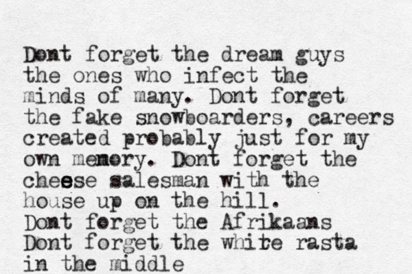 Dont forget the dream guys the one s who infect the minds of many. Dont forget the fake snowboarders, careers created probably just for my own menory m . Dont forget the chesse e e e salesman with the house up on the hill. Dont forget the Afrikaans Dont forget the whire t rasta in the middle