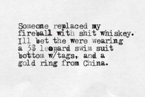 Someone replaced my fireball with shit whiskey. Ill bet the were wearing a 3$ lea o opard swim suit bottom w/tags, and a gold ring from China. 