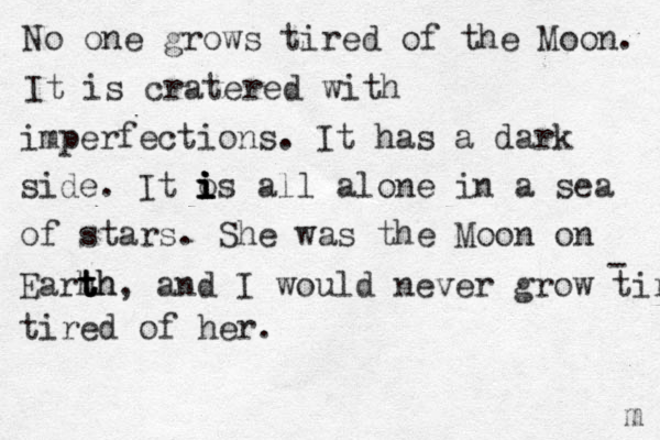 No one grows tired of the Moon. It is cratered with imperfections. It has a dark side. It o i i i i is all alone in a sea of stars. She was the Moon on Earh t t t th h, and I would never grow tired tired of her. - m 