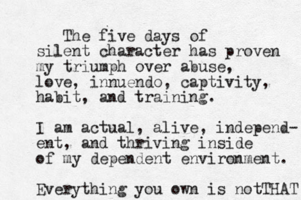 The five days of silent character has proven my triumph over abuse, love, innuendo, captivity, habit, and training. I am actual, alive, independ- ent, and thriving inside of my dependent environment. Everything you own is not THAT 