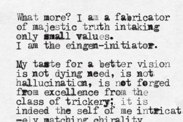 What more? I am a fabricator of majestic truth intaking only small values. I am the eingen-initiator. My taste for a better vision is not dying need, is not hallucination, is not forged from excellence from the class of trickery; it is indeed the self of me intricat -ely matching chirality