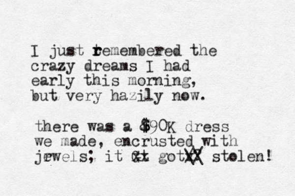 I just temembered r r r the crazy dreams I had early this morning, but very hazily now. there was a &90 $ $ $ K dress we made, encrusted with jrwe e ls; it GU t xx gotv x /? / \\ stolen! 
