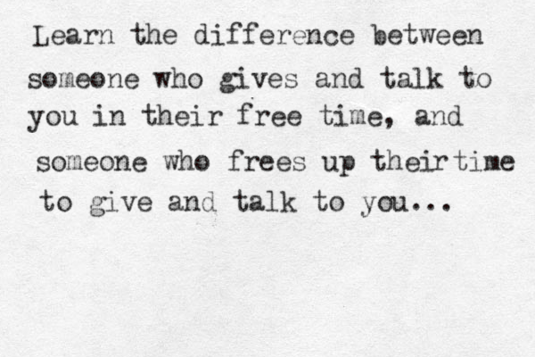 Learn the difference between someone who gives and talk to you in their free time, and someone who frees up thei time r to give and talk to you...