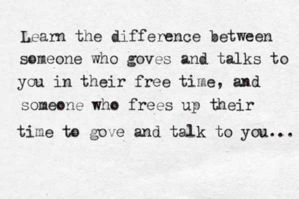Learn the difference between someone who goves and talks to you in their free time, and someone who frees up their time to gove and talk to you... 